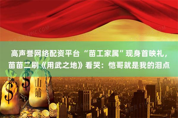 高声誉网络配资平台 “苗工家属”现身首映礼，苗苗二刷《用武之地》看哭：恺哥就是我的泪点