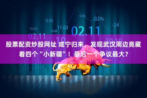 股票配资炒股网址 咸宁归来，发现武汉周边竟藏着四个“小新疆”！最后一个争议最大？