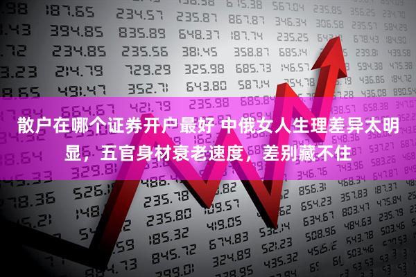 散户在哪个证券开户最好 中俄女人生理差异太明显，五官身材衰老速度，差别藏不住