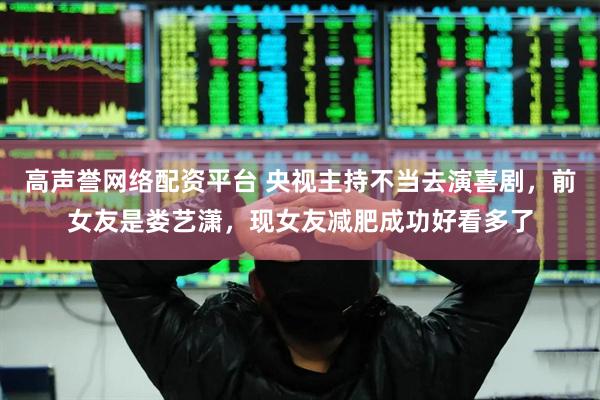 高声誉网络配资平台 央视主持不当去演喜剧，前女友是娄艺潇，现女友减肥成功好看多了