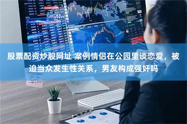 股票配资炒股网址 案例情侣在公园里谈恋爱，被迫当众发生性关系，男友构成强奸吗