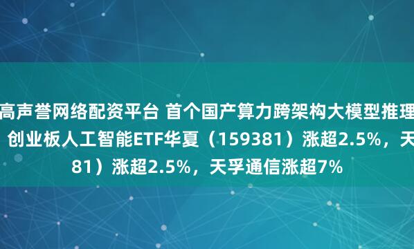 高声誉网络配资平台 首个国产算力跨架构大模型推理技术验证完成，创业板人工智能ETF华夏（159381）涨超2.5%，天孚通信涨超7%