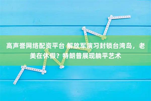 高声誉网络配资平台 解放军演习封锁台湾岛，老美在休假？特朗普展现躺平艺术