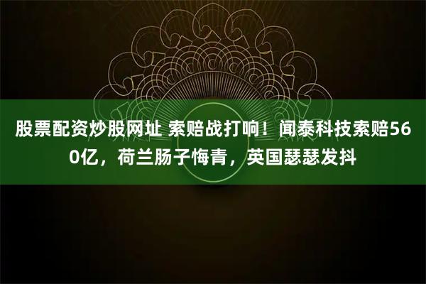 股票配资炒股网址 索赔战打响！闻泰科技索赔560亿，荷兰肠子悔青，英国瑟瑟发抖