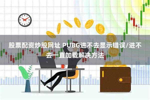 股票配资炒股网址 PUBG进不去显示错误/进不去一直加载解决方法