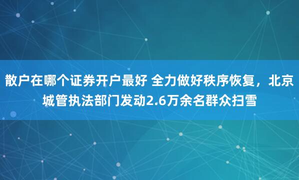 散户在哪个证券开户最好 全力做好秩序恢复，北京城管执法部门发动2.6万余名群众扫雪