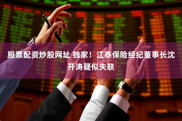股票配资炒股网址 独家！江泰保险经纪董事长沈开涛疑似失联