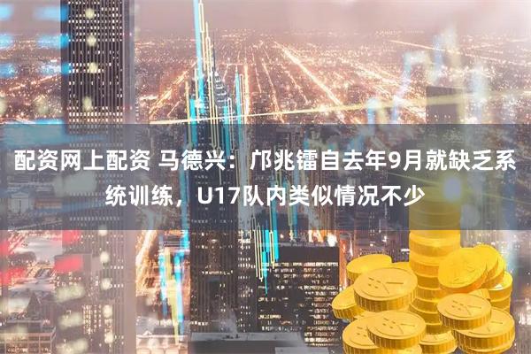 配资网上配资 马德兴：邝兆镭自去年9月就缺乏系统训练，U17队内类似情况不少