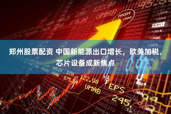 郑州股票配资 中国新能源出口增长，欧美加税，芯片设备成新焦点