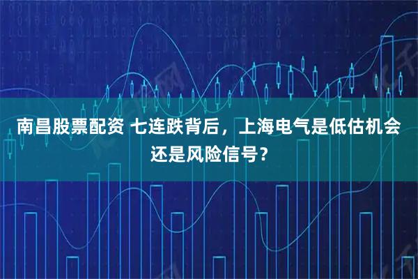 南昌股票配资 七连跌背后，上海电气是低估机会还是风险信号？