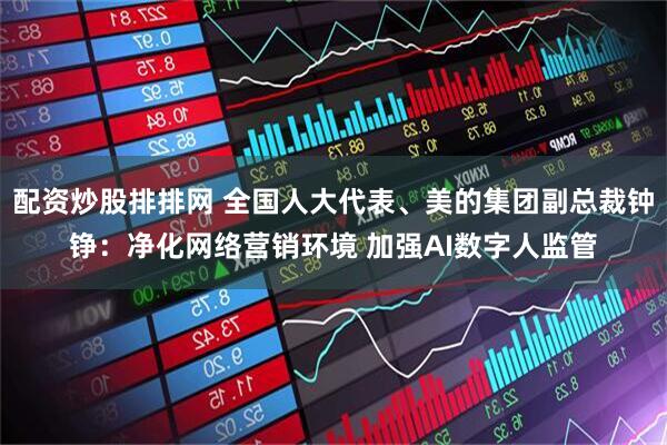 配资炒股排排网 全国人大代表、美的集团副总裁钟铮：净化网络营销环境 加强AI数字人监管