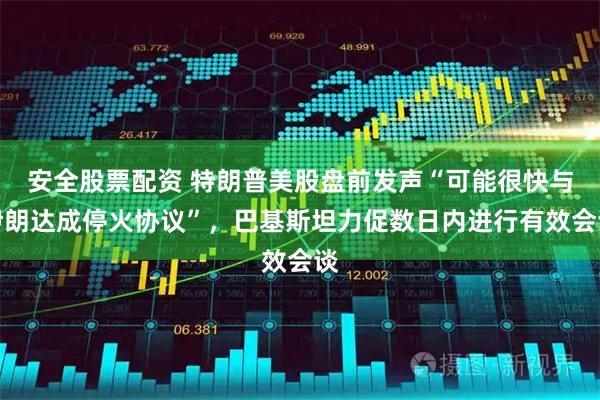 安全股票配资 特朗普美股盘前发声“可能很快与伊朗达成停火协议”，巴基斯坦力促数日内进行有效会谈