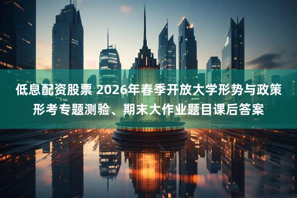 低息配资股票 2026年春季开放大学形势与政策形考专题测验、期末大作业题目课后答案