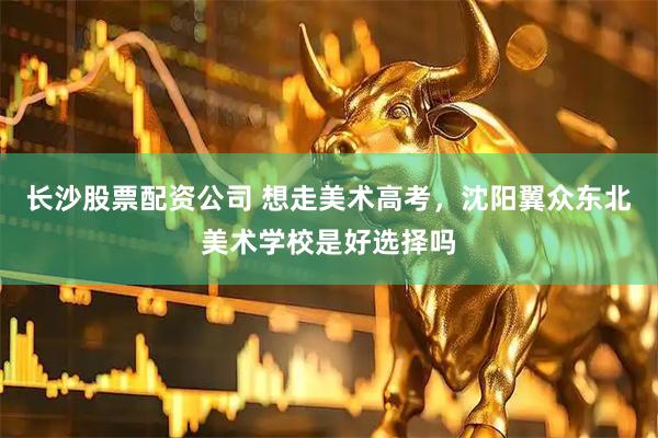 长沙股票配资公司 想走美术高考，沈阳翼众东北美术学校是好选择吗