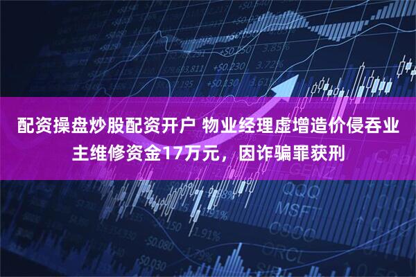 配资操盘炒股配资开户 物业经理虚增造价侵吞业主维修资金17万元，因诈骗罪获刑