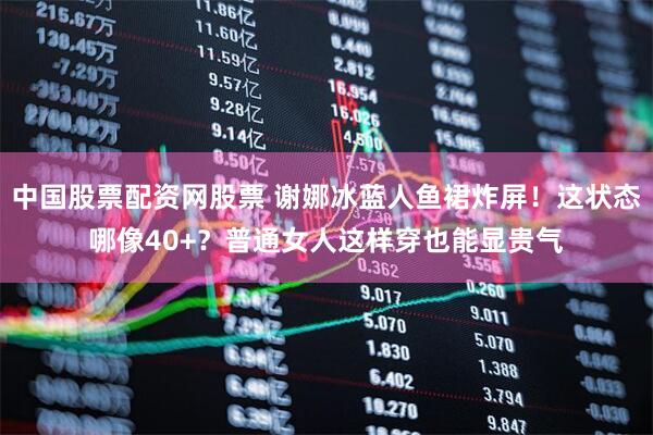 中国股票配资网股票 谢娜冰蓝人鱼裙炸屏！这状态哪像40+？普通女人这样穿也能显贵气