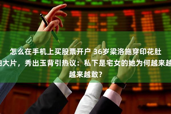 怎么在手机上买股票开户 36岁梁洛施穿印花肚兜拍大片，秀出玉背引热议：私下是宅女的她为何越来越敢？