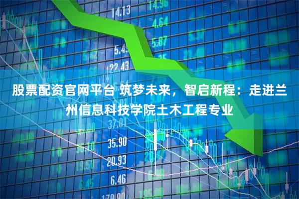 股票配资官网平台 筑梦未来，智启新程：走进兰州信息科技学院土木工程专业