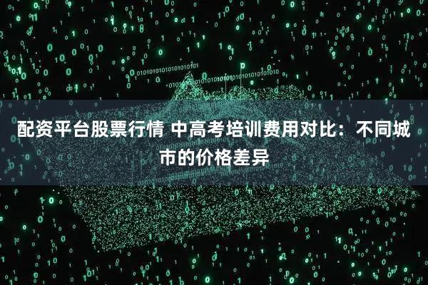 配资平台股票行情 中高考培训费用对比：不同城市的价格差异