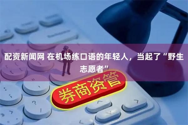 配资新闻网 在机场练口语的年轻人，当起了“野生志愿者”