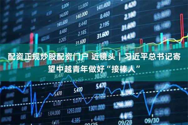 配资正规炒股配资门户 近镜头｜习近平总书记寄望中越青年做好“接棒人”