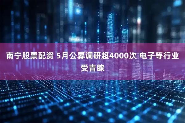 南宁股票配资 5月公募调研超4000次 电子等行业受青睐