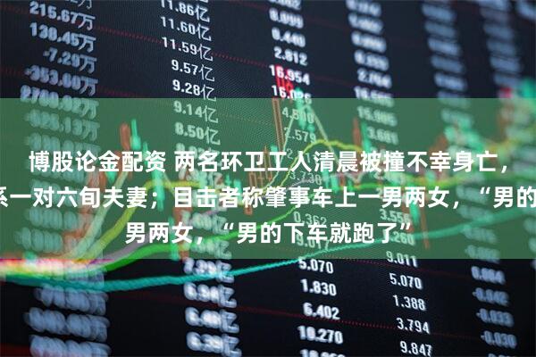 博股论金配资 两名环卫工人清晨被撞不幸身亡，当地回应：系一对六旬夫妻；目击者称肇事车上一男两女，“男的下车就跑了”