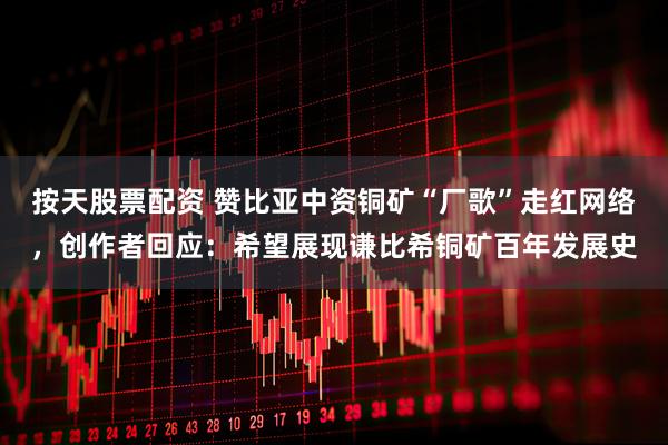 按天股票配资 赞比亚中资铜矿“厂歌”走红网络，创作者回应：希望展现谦比希铜矿百年发展史